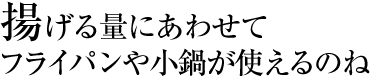 揚げる量にあわせてフライパンや小鍋が使えるのね