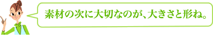 素材の次に大切なのが、大きさと形ね。