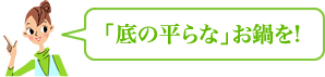 「底の平らな」お鍋を!