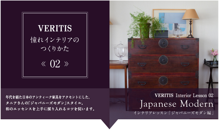 VERITIS 憧れインテリアのつくりかた 02 年代を経た日本のアンティーク家具をアクセントにした、タニアさんの「ジャパニーズモダン」スタイル。和のエッセンスを上手に採り入れるコツを伺います。 VERITIS Interior Lesson 02 Japanese Modern インテリアレッスン「ジャパニーズモダン編」