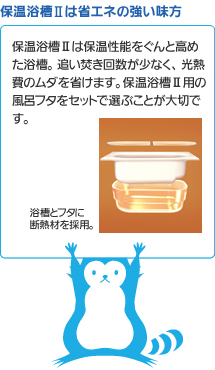 保温浴槽は省エネの強い味方 保温浴槽は保温性能をぐんと高めた浴槽。追い焚き回数が少なく、光熱費のムダを省けます。保温浴槽用の風呂フタをセットで選ぶことが大切です。