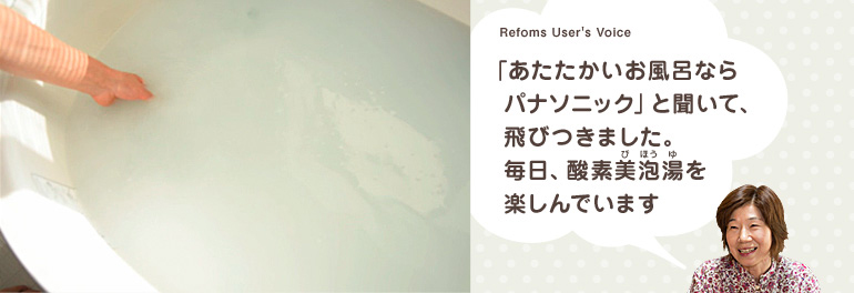 Refoms User's Voice 「あたたかいお風呂ならパナソニック」と聞いて、飛びつきました。毎日、酸素美泡湯（びほうゆ）を楽しんでいます