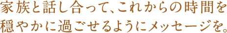 家族と話し合って、これからの時間を穏やかに過ごせるようにメッセージを。