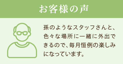 お客様の声 孫のようなスタッフさんと、色々な場所に一緒に外出できるので、毎月恒例の楽しみになっています。