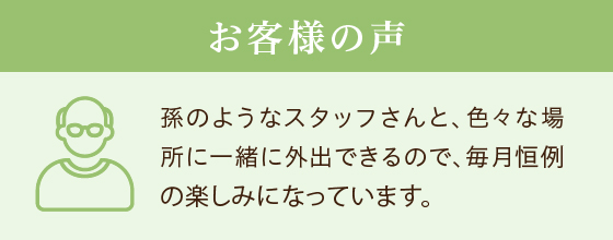 お客様の声 孫のようなスタッフさんと、色々な場所に一緒に外出できるので、毎月恒例の楽しみになっています。