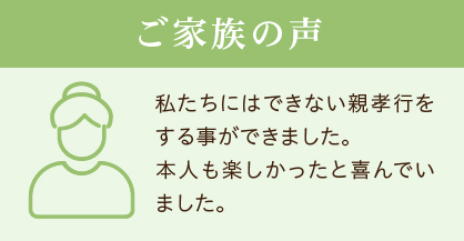 ご家族の声 私たちにはできない親孝行をする事ができました。本人も楽しかったと喜んでいました。