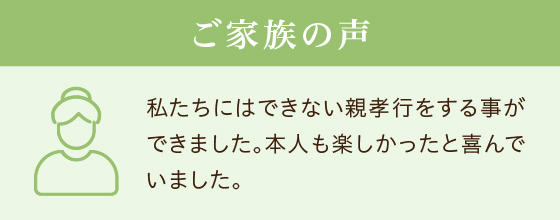 ご家族の声 私たちにはできない親孝行をする事ができました。本人も楽しかったと喜んでいました。