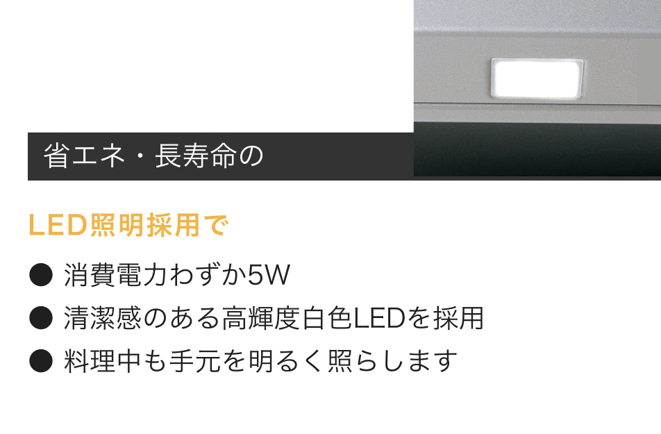 省エネ・長寿命のLED照明採用で消費電力わずか5W。清潔感のある高輝度白色LEDを採用。料理中も手元を明るく照らします。