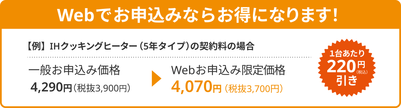 Webお申込み限定価格でお得になります!
例えば、IHクッキングヒーター(5年タイプ)の契約料の場合
一般価格(2024年4月改定)4,290円(税抜3,900円)のところをWebサイトでお申込みなら4,070円(税抜3,700円)となり220円(税込)の値引き