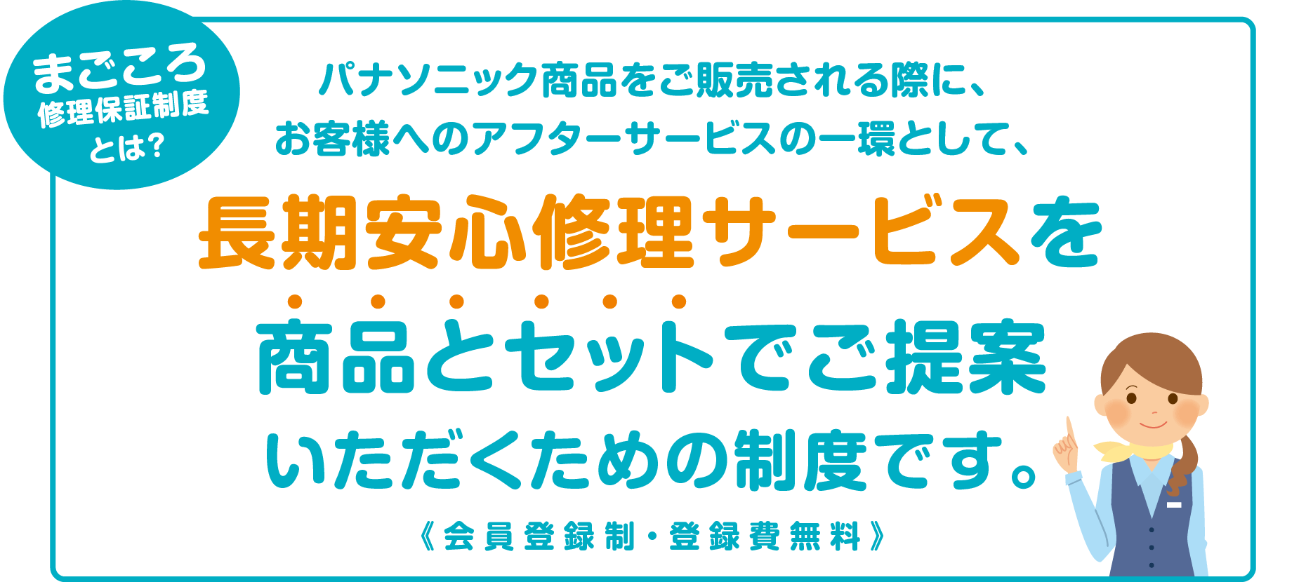 まごころ修理保証制度とは?
パナソニック商品をご販売される際に、お客様へのアフターサービスの一環として、長期安心修理サービスを商品とセットでご提案いただくための制度です。<登録無料>