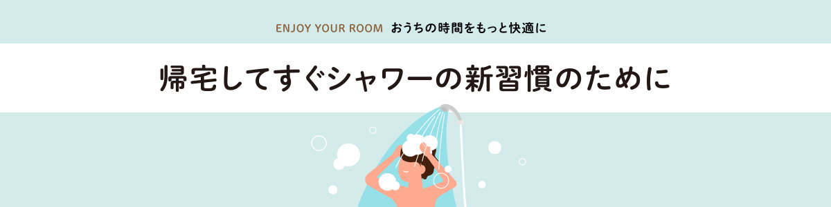 ENJOY YOUR ROOM おうちの時間をもっと快適に 帰宅してすぐシャワーの新習慣のために