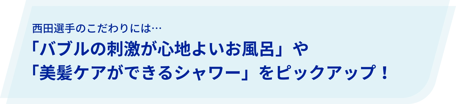 西田選手のこだわりには…「バブルの刺激が心地よいお風呂」や「美髪ケアができるシャワー」をピックアップ!