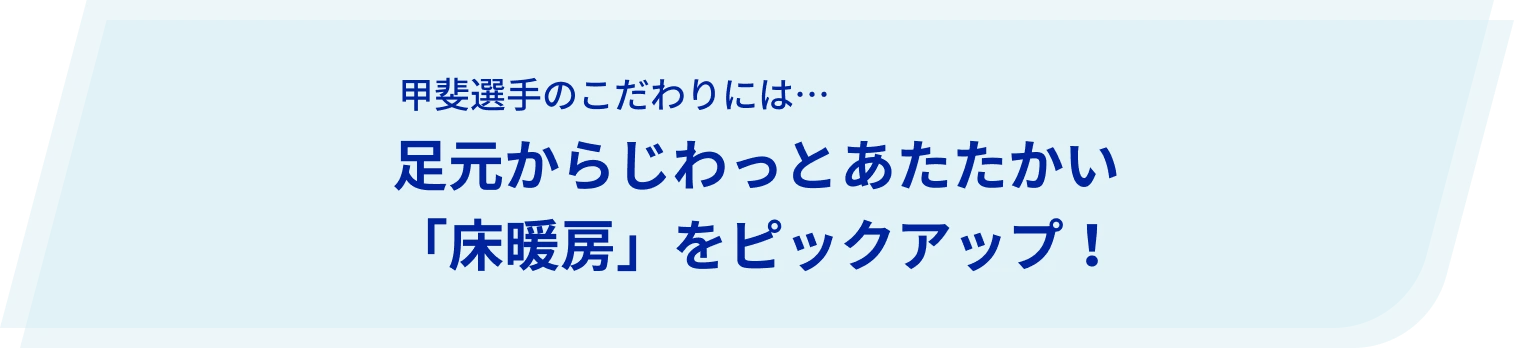甲斐選手のこだわりには…足元からじわっとあたたかい「床暖房」をピックアップ!