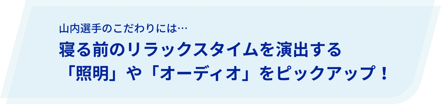 山内選手のこだわりには…寝る前のリラックスタイムを演出する「照明」や「オーディオ」をピックアップ!
