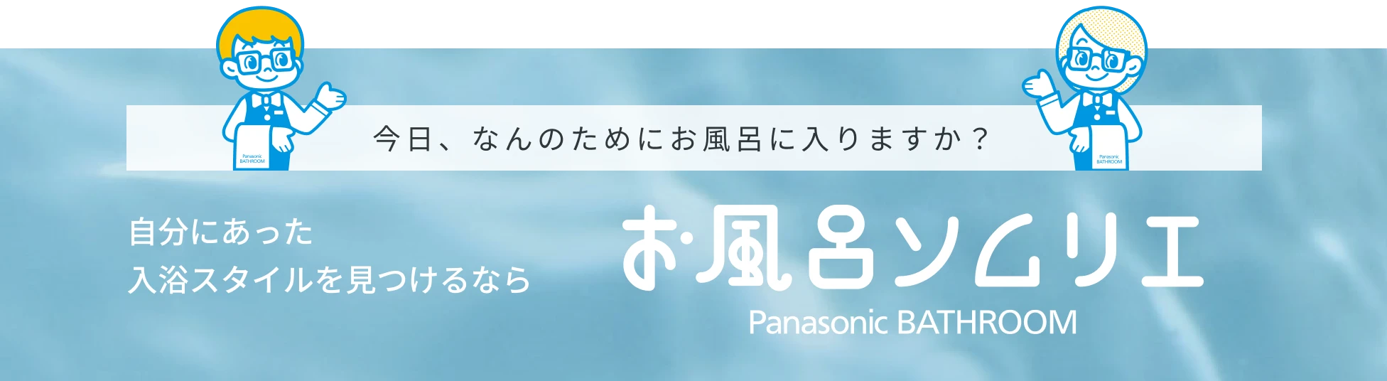 今日、なんのためにお風呂に入りますか? 自分にあった入浴スタイルを見つけるなら 「お風呂ソムリエ」 Panasonic BATHROOM