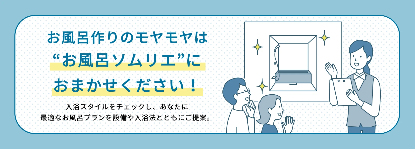 02：お風呂作りのモヤモヤは“お風呂ソムリエ”におまかせください！