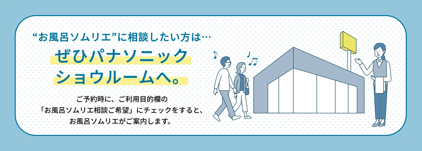 03：“お風呂ソムリエ”に相談したい方は… ぜひパナソニックショウルームへ。