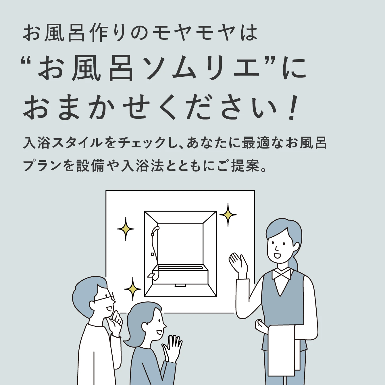 02:お風呂作りのモヤモヤは”お風呂ソムリエ”におまかせください！ 入浴スタイルをチェックし、あなたに最適なお風呂プランを設備や入浴法とともにご提案。