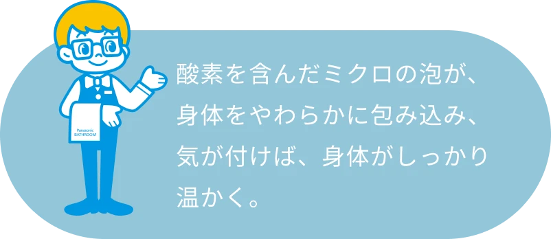 酸素を含んだミクロの泡が、身体をやわらかに包み込み、気が付けば、身体がしっかり温かく。