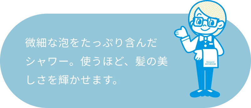 微細な泡をたっぷり含んだシャワー。使うほど、髪の美しさを輝かせます。