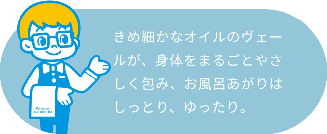 きめ細かなオイルのヴェールが、身体をまるごとやさしく包み、お風呂あがりはしっとり、ゆったり。