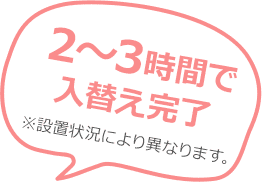 2〜3時間で入替え完了 ※設置状況により異なります。