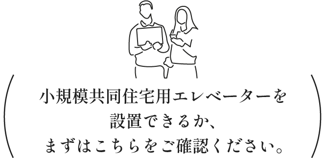 小規模共同住宅用エレベーターを設置できるか、まずはこちらをご確認ください。