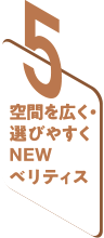 5 空間を広く・選びやすくNEWベリティス