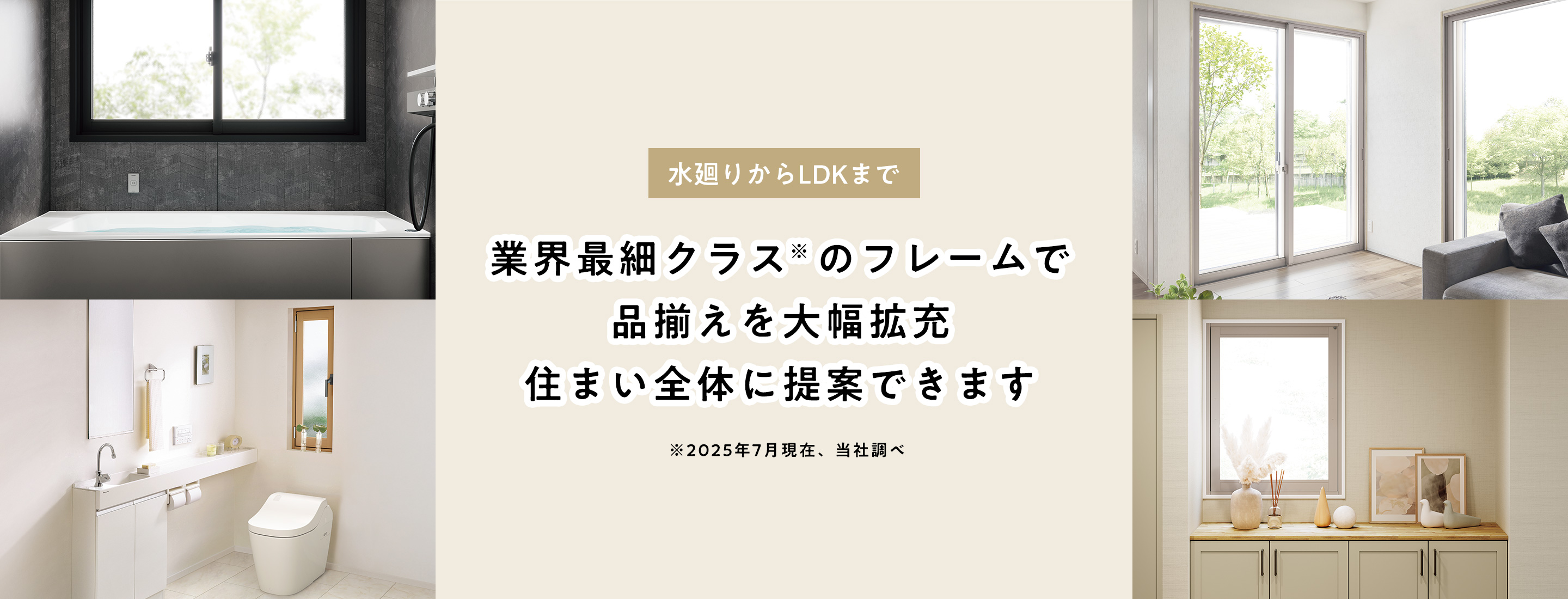 水廻りからLDKまで 業界最細クラス※のフレームで品揃えを大幅拡充住まい全体に提案できます ※2025年7月現在、当社調べ