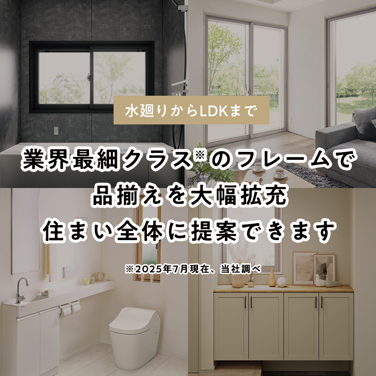 水廻りからLDKまで 業界最細クラス※のフレームで品揃えを大幅拡充住まい全体に提案できます ※2025年7月現在、当社調べ