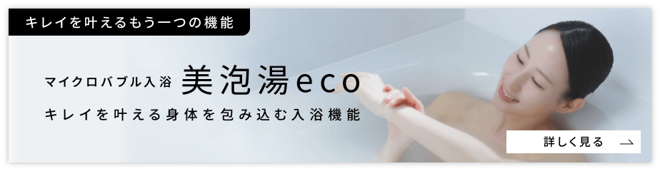 キレイを叶えるもう一つの機能 マイクロバブル入浴 美泡湯eco キレイを叶える身体を包み込む入浴機能 詳しく見る