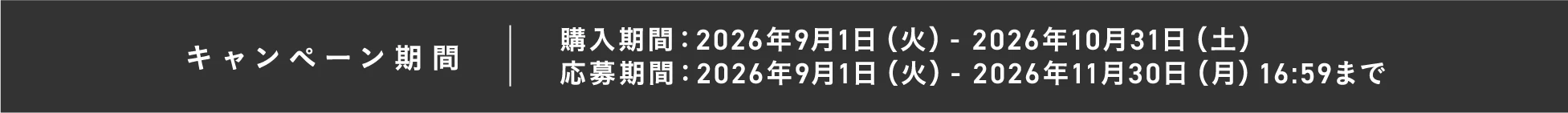 キャンペーン期間 購入期間：2026年9月1日（火）- 2026年10月31日（土） 応募期間：2026年9月1日（火）- 2026年11月30日（月）16:59まで