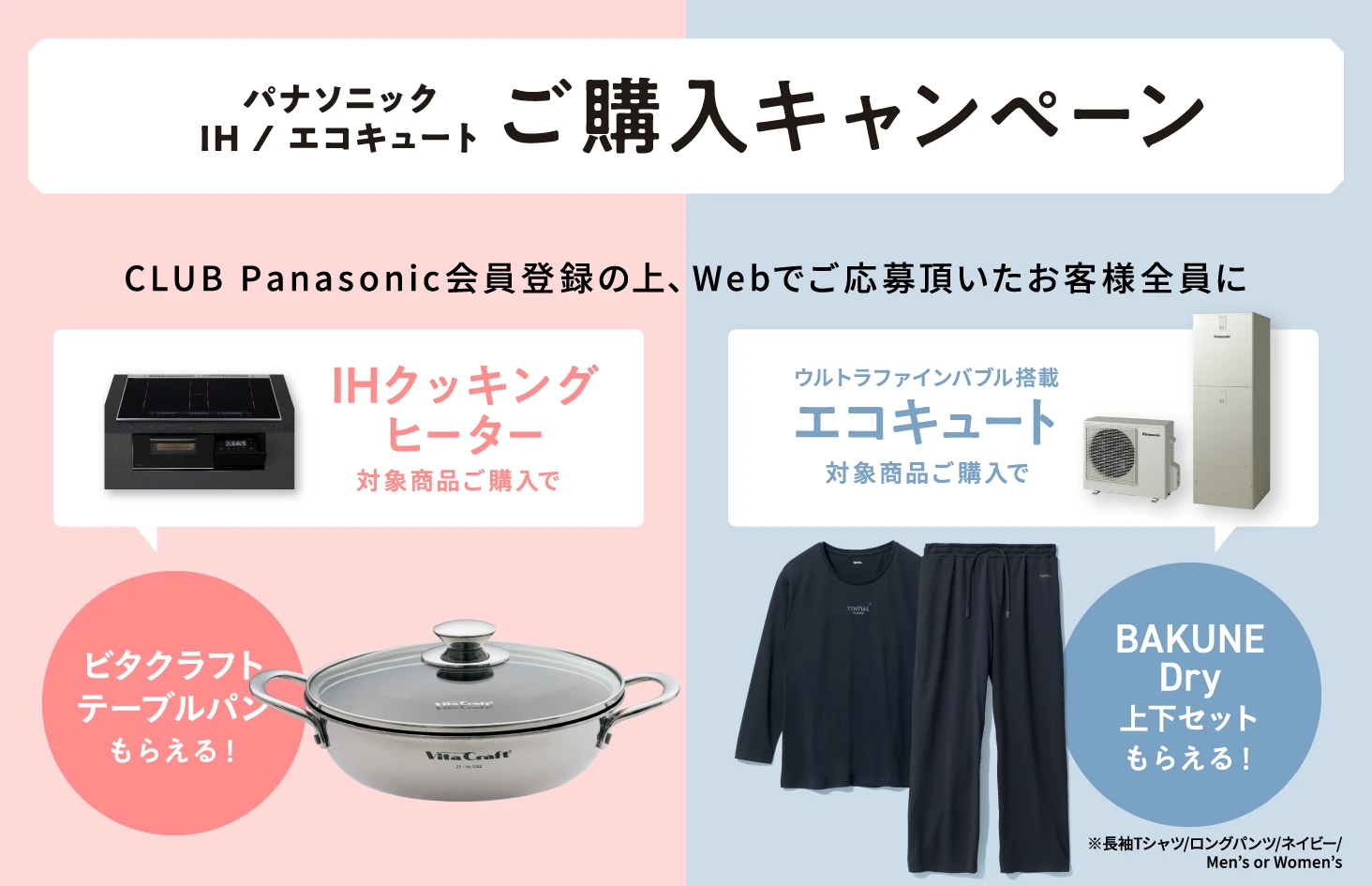 パナソニック IH / エコキュート ご購入キャンペーン CLUB Panasonic会員登録の上、Webでご応募頂いたお客様全員にIHクッキングヒーター対象商品ご購入で ビタクラフトテーブルパンもらえる！ ウルトラファインバブル搭載エコキュート対象商品ご購入で BAKUNE Dry（上下セット）もらえる！ ※長袖Tシャツ／ロングパンツ／ネイビー／Men’s or Women’s