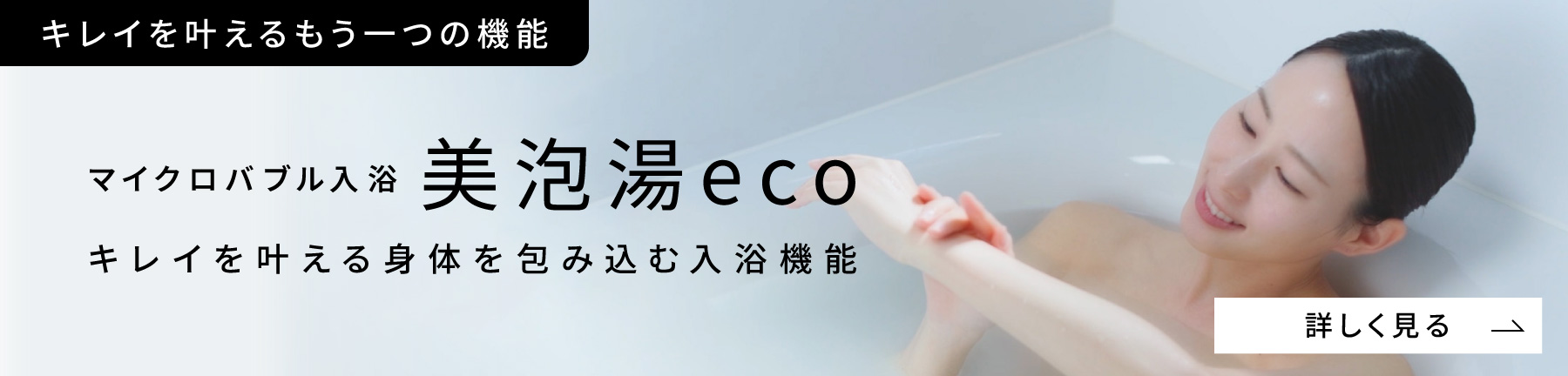 キレイを叶えるもう一つの機能 マイクロバブル入浴美泡湯eco キレイを叶える身体を包み込む入浴機能 詳しく見る