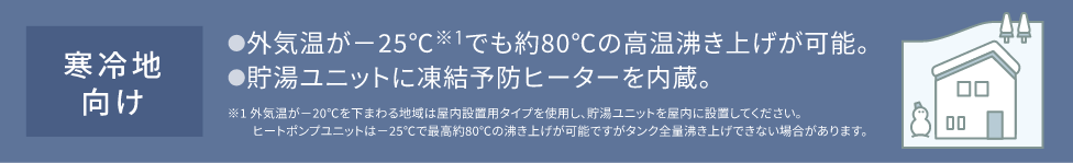 寒冷地向け ●外気温が-25℃※1でも約80℃の高温沸き上げが可能。●貯湯ユニットに凍結予防ヒーターを内蔵。　※1 外気温が-20℃を下まわる地域は屋内設置用タイプを使用し、貯湯ユニットを屋内に設置してください。ヒートポンプユニットは-25℃で最高約80℃の沸き上げが可能ですがタンク全量沸き上げできない場合があります。