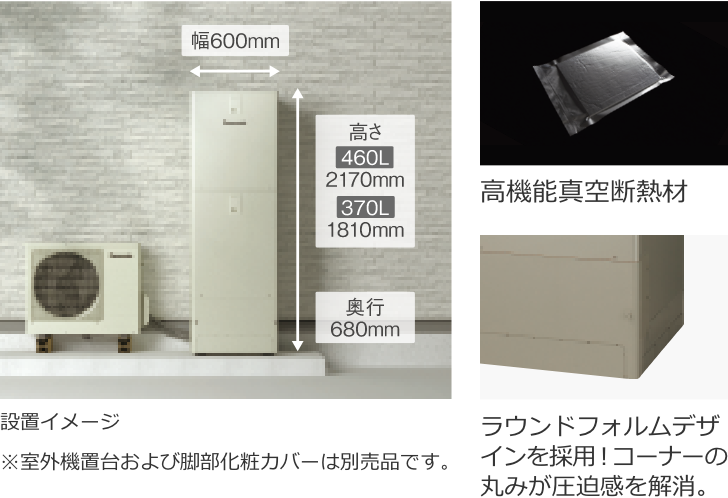 幅600㎜/高さ460L:2170mm,370L:1810mm/奥行680mm/設置イメージ※室外機置台および脚部化粧カバーは別売品です。/高機能真空断熱材/ラウンドフォルムデザインを採用！コーナーの丸みが圧迫感を解消。