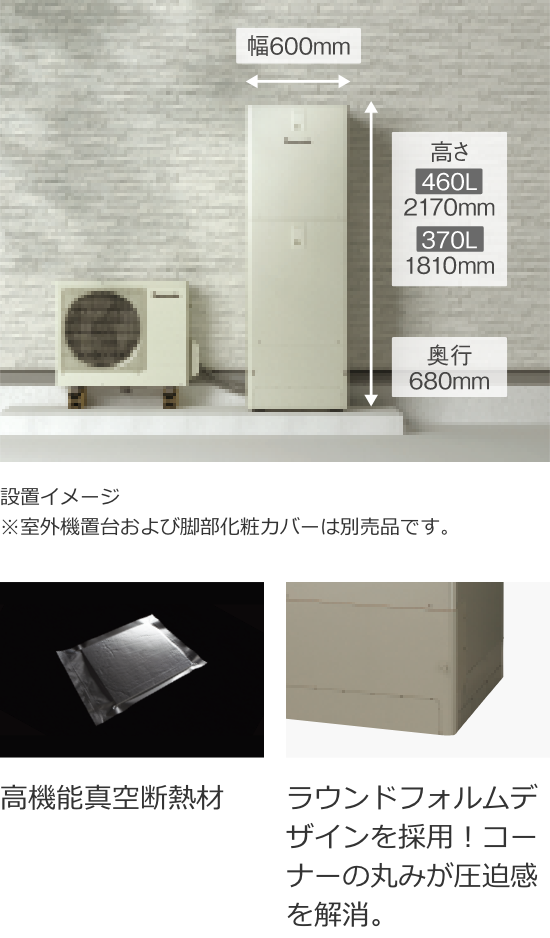 幅600㎜/高さ460L:2170mm,370L:1810mm/奥行680mm/設置イメージ※室外機置台および脚部化粧カバーは別売品です。/高機能真空断熱材/ラウンドフォルムデザインを採用！コーナーの丸みが圧迫感を解消。