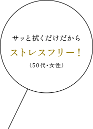 サッと拭くだけだからストレスフリー！（50代・女性）