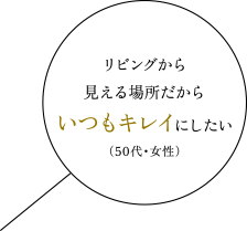 リビングから見える場所だからいつもキレイにしたい（50代・女性）