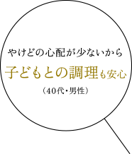 やけどの心配が少ないから子どもとの調理も安心（40代・男性）