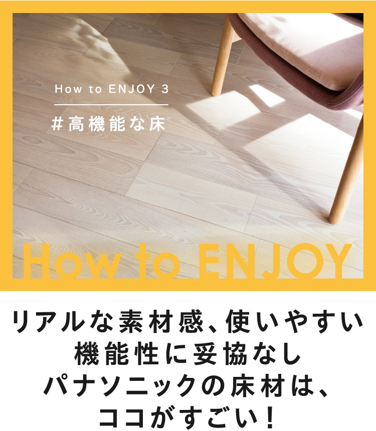 How to ENJOY 3 #高機能な床 リアルな素材感、使いやすい機能性に妥協なしパナソニックの床材は、ココがすごい！