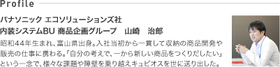 Profile　パナソニック電工住建新事業・商品企画部　山崎治郎　昭和44年生まれ、富山県出身。入社当初から一貫して収納の商品開発や販売の仕事に携わる。「自分の考えで、一から新しい商品をつくりだしたい」という一念で、様々な課題や障壁を乗り越えキュビオスを世に送り出した。
