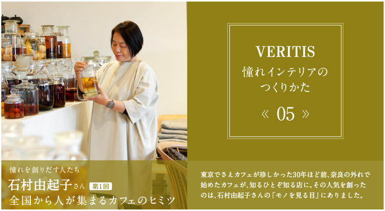 VERITIS 憧れインテリアのつくりかた 05 憧れを創りだす人たち 石村由起子さん 全国から人が集まるカフェのヒミツ 東京でさえカフェが珍しかった30年ほど前、奈良の外れで始めたカフェが、知るひとぞ知る店に。その人気を創ったのは、石村由起子さんの「モノを見る目」にありました。