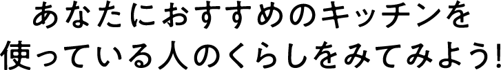あなたにおすすめのキッチンを使っている人のくらしをみてみよう！