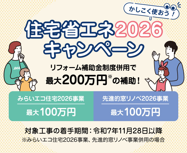 住宅省エネ2026キャンペーン　リフォーム補助金制度併用で最大200万円の補助！（みらいエコ住宅2026事業、先進的窓リノベ事業併用の場合）　みらいエコ住宅2026事業　最大100万円、先進的窓リノベ2026事業　最大100万円　対象工事の着手期間：令和7年11月28日以降