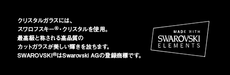クリスタルガラスには、スワロフスキーⓇ・クリスタルを使用。最高級と称される高品質のカットガラスが美しい輝きを放ちます。SWAROVSKIⓇはSwarovski AGの登録商標です。