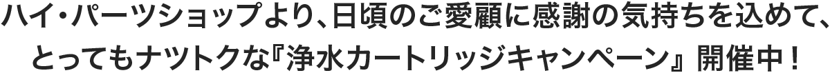 ハイ･パーツショップより、日頃のご愛顧に感謝の気持ちを込めて、とってもナツトクな『浄水カートリッジキャンペーン』 開催中！