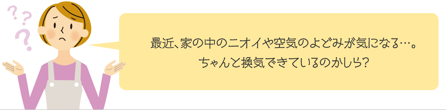 最近、家の中のニオイや空気のよどみが気になる…。ちゃんと換気できているのかしら?