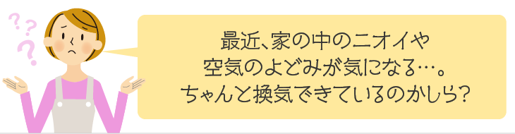 最近、家の中のニオイや空気のよどみが気になる…。ちゃんと換気できているのかしら?