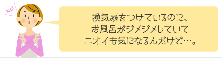 換気扇をつけているのに、お風呂がジメジメしていてニオイも気になるんだけど…。